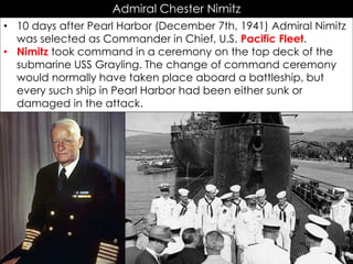 Admiral Chester Nimitz
• 10 days after Pearl Harbor (December 7th, 1941) Admiral Nimitz
was selected as Commander in Chief, U.S. Pacific Fleet.
• Nimitz took command in a ceremony on the top deck of the
submarine USS Grayling. The change of command ceremony
would normally have taken place aboard a battleship, but
every such ship in Pearl Harbor had been either sunk or
damaged in the attack.
 