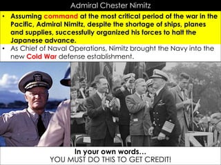 Admiral Chester Nimitz
• Assuming command at the most critical period of the war in the
Pacific, Admiral Nimitz, despite the shortage of ships, planes
and supplies, successfully organized his forces to halt the
Japanese advance.
• As Chief of Naval Operations, Nimitz brought the Navy into the
new Cold War defense establishment.
In your own words…
YOU MUST DO THIS TO GET CREDIT!
 