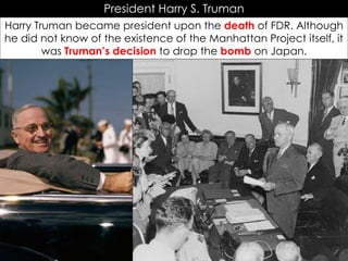 President Harry S. Truman
Harry Truman became president upon the death of FDR. Although
he did not know of the existence of the Manhattan Project itself, it
was Truman’s decision to drop the bomb on Japan.
 