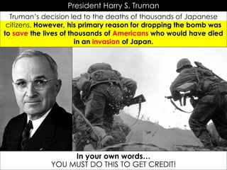 President Harry S. Truman
Truman’s decision led to the deaths of thousands of Japanese
citizens. However, his primary reason for dropping the bomb was
to save the lives of thousands of Americans who would have died
in an invasion of Japan.
In your own words…
YOU MUST DO THIS TO GET CREDIT!
 