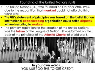 Founding of the United Nations (UN)
• The United Nations (UN) was founded on October 24th, 1945,
due to the recognition that mankind could not afford a third
world war.
• The UN’s statement of principles was based on the belief that an
international peacekeeping organization could settle disputes
without resorting to warfare.
• The primary inspiration for the creation of the United Nations
was the failure of the League of Nations. It was formed on the
basis of the principles of the Atlantic Charter of World War II.
In your own words…
YOU MUST DO THIS TO GET CREDIT!
 
