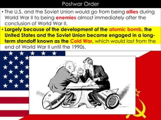 Postwar Order
• The U.S. and the Soviet Union would go from being allies during
World War II to being enemies almost immediately after the
conclusion of World War II.
• Largely because of the development of the atomic bomb, the
United States and the Soviet Union became engaged in a long-
term standoff known as the Cold War, which would last from the
end of World War II until the 1990s.
 