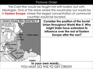 Postwar Order
The Cold War would be fought not with bullets, but with
ideologies. One of the areas where this would play out would be
in Eastern Europe, where the largest concentration of communist
countries would be located.
In your own words…
YOU MUST DO THIS TO GET CREDIT!
Consider the position of the Soviet
Union throughout World War II. Why
might Stalin have extended its
influence over the rest of Eastern
Europe after the war?
 
