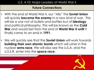 • With the end of World War II, our “Ally” the Soviet Union
will quickly become the enemy in a new kind of war. This
will be a war not of bullets and battles but of ideology
and political philosophy. This will be known as the Cold
War and would last from the end of World War II until it
finally came to an end in 1991.
• We will quickly see that the Soviet Union will work towards
building their own atomic bomb which will usher in the
nuclear arms race. We will also see the U.S.A. and the
U.S.S.R. enter into the space race.
U.S. 4.10: Major Leaders of World War II
Future Connections
 