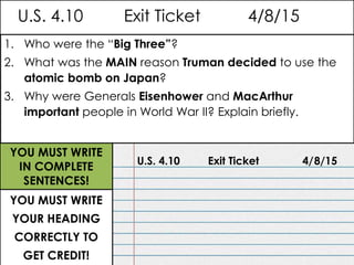 U.S. 4.10 Exit Ticket 4/8/15
U.S. 4.10 Exit Ticket 4/8/15
YOU MUST WRITE
YOUR HEADING
CORRECTLY TO
GET CREDIT!
YOU MUST WRITE
IN COMPLETE
SENTENCES!
1. Who were the “Big Three”?
2. What was the MAIN reason Truman decided to use the
atomic bomb on Japan?
3. Why were Generals Eisenhower and MacArthur
important people in World War II? Explain briefly.
 