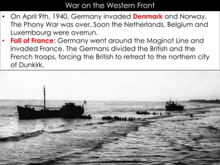 War on the Western Front
• On April 9th, 1940, Germany invaded Denmark and Norway.
The Phony War was over. Soon the Netherlands, Belgium and
Luxembourg were overrun.
• Fall of France: Germany went around the Maginot Line and
invaded France. The Germans divided the British and the
French troops, forcing the British to retreat to the northern city
of Dunkirk.
 
