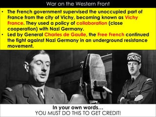 War on the Western Front
• The French government supervised the unoccupied part of
France from the city of Vichy, becoming known as Vichy
France. They used a policy of collaboration (close
cooperation) with Nazi Germany.
• Led by General Charles de Gaulle, the Free French continued
the fight against Nazi Germany in an underground resistance
movement.
In your own words…
YOU MUST DO THIS TO GET CREDIT!
 
