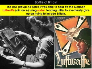 Battle of Britain
The RAF (Royal Air Force) was able to hold off the German
Luftwaffe (air force) using radar, leading Hitler to eventually give
up on trying to invade Britain.
 