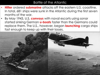 Battle of the Atlantic
• Hitler ordered submarine attacks off the eastern U.S. coastline.
In total, 681 ships were sunk in the Atlantic during the first seven
months of the war.
• By May 1943, U.S. convoys with naval escorts using sonar
started sinking German u-boats faster than the Germans could
replace them. The U.S., however, began launching cargo ships
fast enough to keep up with their losses.
 
