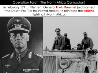 Operation Torch (The North Africa Campaign)
In February 1941, Hitler sent General Erwin Rommel (nicknamed
“the Desert Fox” for his shrewd tactics) to reinforce the Italians
fighting in North Africa.
 