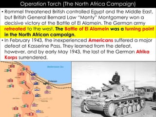 Operation Torch (The North Africa Campaign)
• Rommel threatened British controlled Egypt and the Middle East,
but British General Bernard Law “Monty” Montgomery won a
decisive victory at the Battle of El Alamein. The German army
retreated to the west. The Battle of El Alamein was a turning point
in the North African campaign.
• In February 1943, the inexperienced Americans suffered a major
defeat at Kasserine Pass. They learned from the defeat,
however, and by early May 1943, the last of the German Afrika
Korps surrendered.
 