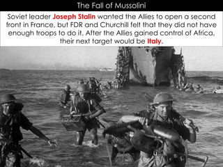 The Fall of Mussolini
Soviet leader Joseph Stalin wanted the Allies to open a second
front in France, but FDR and Churchill felt that they did not have
enough troops to do it. After the Allies gained control of Africa,
their next target would be Italy.
 