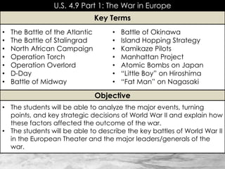 U.S. 4.9 Part 1: The War in Europe
• The Battle of the Atlantic
• The Battle of Stalingrad
• North African Campaign
• Operation Torch
• Operation Overlord
• D-Day
• Battle of Midway
• Battle of Okinawa
• Island Hopping Strategy
• Kamikaze Pilots
• Manhattan Project
• Atomic Bombs on Japan
• “Little Boy” on Hiroshima
• “Fat Man” on Nagasaki
Key Terms
Objective
• The students will be able to analyze the major events, turning
points, and key strategic decisions of World War II and explain how
these factors affected the outcome of the war.
• The students will be able to describe the key battles of World War II
in the European Theater and the major leaders/generals of the
war.
 