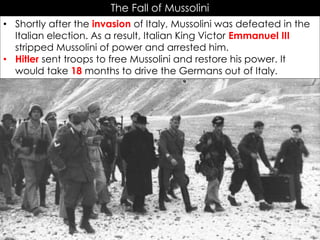 The Fall of Mussolini
• Shortly after the invasion of Italy, Mussolini was defeated in the
Italian election. As a result, Italian King Victor Emmanuel III
stripped Mussolini of power and arrested him.
• Hitler sent troops to free Mussolini and restore his power. It
would take 18 months to drive the Germans out of Italy.
 