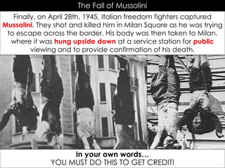 The Fall of Mussolini
Finally, on April 28th, 1945, Italian freedom fighters captured
Mussolini. They shot and killed him in Milan Square as he was trying
to escape across the border. His body was then taken to Milan,
where it was hung upside down at a service station for public
viewing and to provide confirmation of his death.
In your own words…
YOU MUST DO THIS TO GET CREDIT!
 