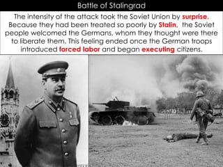 Battle of Stalingrad
The intensity of the attack took the Soviet Union by surprise.
Because they had been treated so poorly by Stalin, the Soviet
people welcomed the Germans, whom they thought were there
to liberate them. This feeling ended once the German troops
introduced forced labor and began executing citizens.
 