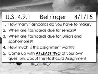 1. How many flashcards do you have to make?
2. When are flashcards due for seniors?
3. When are flashcards due for juniors and
sophomores?
4. How much is this assignment worth?
5. Come up with AT LEAST TWO of your own
questions about the Flashcard Assignment.
U.S. 4.9.1 Bellringer 4/1/15
 