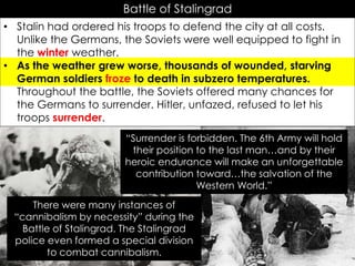 Battle of Stalingrad
• Stalin had ordered his troops to defend the city at all costs.
Unlike the Germans, the Soviets were well equipped to fight in
the winter weather.
• As the weather grew worse, thousands of wounded, starving
German soldiers froze to death in subzero temperatures.
Throughout the battle, the Soviets offered many chances for
the Germans to surrender. Hitler, unfazed, refused to let his
troops surrender.
There were many instances of
“cannibalism by necessity” during the
Battle of Stalingrad. The Stalingrad
police even formed a special division
to combat cannibalism.
“Surrender is forbidden. The 6th Army will hold
their position to the last man…and by their
heroic endurance will make an unforgettable
contribution toward…the salvation of the
Western World.”
 