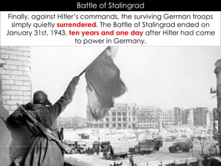 Battle of Stalingrad
Finally, against Hitler’s commands, the surviving German troops
simply quietly surrendered. The Battle of Stalingrad ended on
January 31st, 1943, ten years and one day after Hitler had come
to power in Germany.
 