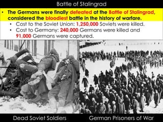 Battle of Stalingrad
• The Germans were finally defeated at the Battle of Stalingrad,
considered the bloodiest battle in the history of warfare.
• Cost to the Soviet Union: 1,250,000 Soviets were killed.
• Cost to Germany: 240,000 Germans were killed and
91,000 Germans were captured.
German Prisoners of WarDead Soviet Soldiers
 