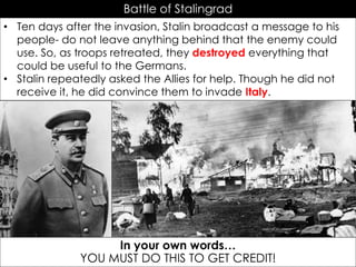Battle of Stalingrad
• Ten days after the invasion, Stalin broadcast a message to his
people- do not leave anything behind that the enemy could
use. So, as troops retreated, they destroyed everything that
could be useful to the Germans.
• Stalin repeatedly asked the Allies for help. Though he did not
receive it, he did convince them to invade Italy.
Scorched Earth Policy in Russia
In your own words…
YOU MUST DO THIS TO GET CREDIT!
 