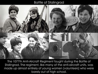 Battle of Stalingrad
The 1077th Anti-Aircraft Regiment fought during the Battle of
Stalingrad. The regiment, like many of the anti-aircraft units, was
made up almost entirely of young women (volunteers) who were
barely out of high school.
 