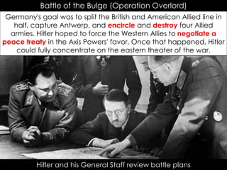 Battle of the Bulge (Operation Overlord)
Germany's goal was to split the British and American Allied line in
half, capture Antwerp, and encircle and destroy four Allied
armies. Hitler hoped to force the Western Allies to negotiate a
peace treaty in the Axis Powers' favor. Once that happened, Hitler
could fully concentrate on the eastern theater of the war.
Hitler and his General Staff review battle plans
 