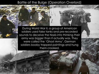 Battle of the Bulge (Operation Overlord)
During World War II, a group of American
soldiers used fake tanks and pre-recorded
sounds to deceive the Nazis into thinking their
army was bigger than it actually was. They
were called the ‘Ghost Army’. German
soldiers booby trapped paintings and hung
them crooked.
 
