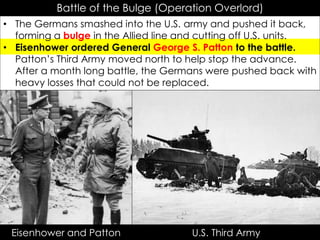 Battle of the Bulge (Operation Overlord)
• The Germans smashed into the U.S. army and pushed it back,
forming a bulge in the Allied line and cutting off U.S. units.
• Eisenhower ordered General George S. Patton to the battle.
Patton’s Third Army moved north to help stop the advance.
After a month long battle, the Germans were pushed back with
heavy losses that could not be replaced.
Eisenhower and Patton U.S. Third Army
 