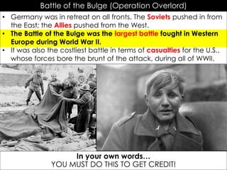 Battle of the Bulge (Operation Overlord)
• Germany was in retreat on all fronts. The Soviets pushed in from
the East; the Allies pushed from the West.
• The Battle of the Bulge was the largest battle fought in Western
Europe during World War II.
• It was also the costliest battle in terms of casualties for the U.S.,
whose forces bore the brunt of the attack, during all of WWII.
A 15 year old German soldier cries
upon being captured by the Allies
In your own words…
YOU MUST DO THIS TO GET CREDIT!
 