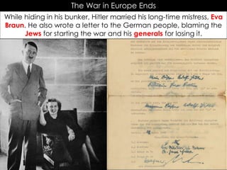 The War in Europe Ends
While hiding in his bunker, Hitler married his long-time mistress, Eva
Braun. He also wrote a letter to the German people, blaming the
Jews for starting the war and his generals for losing it.
 