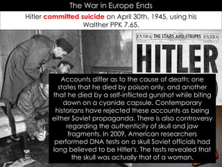 The War in Europe Ends
Hitler committed suicide on April 30th, 1945, using his
Walther PPK 7.65.
Accounts differ as to the cause of death; one
states that he died by poison only, and another
that he died by a self-inflicted gunshot while biting
down on a cyanide capsule. Contemporary
historians have rejected these accounts as being
either Soviet propaganda. There is also controversy
regarding the authenticity of skull and jaw
fragments. In 2009, American researchers
performed DNA tests on a skull Soviet officials had
long believed to be Hitler's. The tests revealed that
the skull was actually that of a woman.
 