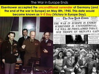 The War in Europe Ends
Eisenhower accepted the unconditional surrender of Germany (and
the end of the war in Europe) on May 8th, 1945. This date would
become known as V-E Day (Victory in Europe Day).
 