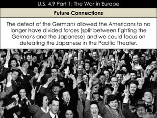 The defeat of the Germans allowed the Americans to no
longer have divided forces (split between fighting the
Germans and the Japanese) and we could focus on
defeating the Japanese in the Pacific Theater.
U.S. 4.9 Part 1: The War in Europe
Future Connections
 