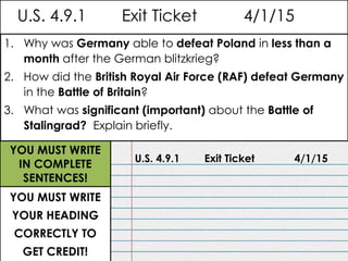 U.S. 4.9.1 Exit Ticket 4/1/15
U.S. 4.9.1 Exit Ticket 4/1/15
1. Why was Germany able to defeat Poland in less than a
month after the German blitzkrieg?
2. How did the British Royal Air Force (RAF) defeat Germany
in the Battle of Britain?
3. What was significant (important) about the Battle of
Stalingrad? Explain briefly.
YOU MUST WRITE
YOUR HEADING
CORRECTLY TO
GET CREDIT!
YOU MUST WRITE
IN COMPLETE
SENTENCES!
 