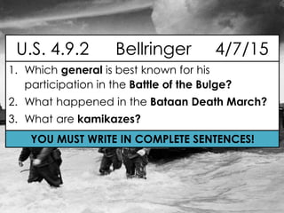 1. Which general is best known for his
participation in the Battle of the Bulge?
2. What happened in the Bataan Death March?
3. What are kamikazes?
U.S. 4.9.2 Bellringer 4/7/15
YOU MUST WRITE IN COMPLETE SENTENCES!
 