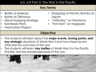 U.S. 4.9 Part 2: The War in the Pacific
• Battle of Midway
• Battle of Okinawa
• Island Hopping Strategy
• Kamikaze Pilots
• Manhattan Project
• Dropping of Atomic Bombs on
Japan
• “Little Boy” on Hiroshima
• “Fat Man” on Nagasaki
Key Terms
Objective
• The students will learn about the major events, turning points, and
key strategic decisions of World War II and how these factors
affected the outcome of the war.
• The students will learn: key battles of World War II in the Pacific
Theater and key leaders/generals of the war.
 