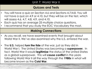 Unit 7: World War II
• As you recall, we have examined events that brought about
World War II. We’ve also examined why the U.S. entered the war.
• The U.S. helped turn the tide of the war, just as they did in
World War I. The United States was becoming a superpower. In
fact, World War II would legitimize the status of the United States
as a global superpower. This will cause conflict in the years
following World War II all the way through the 1980s in what will
become known as the Cold War.
Making Connections
• You will have a quiz on Section 4.6 and Sections 4.7/4.8. You will
not have a quiz on 4.9 or 4.10, but they will be on the test, which
will assess 4.6, 4.7, 4.8, 4.9, and 4.10.
• Each quiz has on average 25 multiple choice questions.
• I recommend that you study the EOC Vocabulary the most.
Quizzes and Tests
 