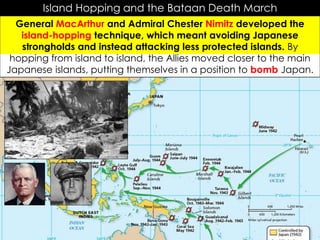 Island Hopping and the Bataan Death March
General MacArthur and Admiral Chester Nimitz developed the
island-hopping technique, which meant avoiding Japanese
strongholds and instead attacking less protected islands. By
hopping from island to island, the Allies moved closer to the main
Japanese islands, putting themselves in a position to bomb Japan.
 
