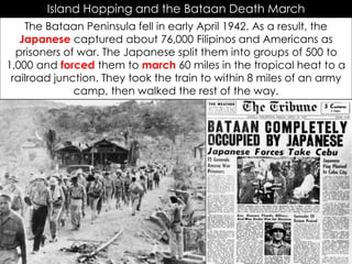 Island Hopping and the Bataan Death March
The Bataan Peninsula fell in early April 1942. As a result, the
Japanese captured about 76,000 Filipinos and Americans as
prisoners of war. The Japanese split them into groups of 500 to
1,000 and forced them to march 60 miles in the tropical heat to a
railroad junction. They took the train to within 8 miles of an army
camp, then walked the rest of the way.
 