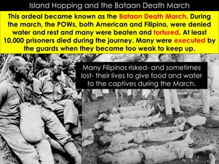 Island Hopping and the Bataan Death March
This ordeal became known as the Bataan Death March. During
the march, the POWs, both American and Filipino, were denied
water and rest and many were beaten and tortured. At least
10,000 prisoners died during the journey. Many were executed by
the guards when they became too weak to keep up.
Many Filipinos risked- and sometimes
lost- their lives to give food and water
to the captives during the March.
 