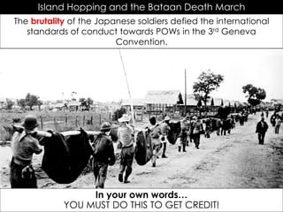 Island Hopping and the Bataan Death March
The brutality of the Japanese soldiers defied the international
standards of conduct towards POWs in the 3rd Geneva
Convention.
In your own words…
YOU MUST DO THIS TO GET CREDIT!
 