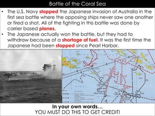Battle of the Coral Sea
• The U.S. Navy stopped the Japanese invasion of Australia in the
first sea battle where the opposing ships never saw one another
or fired a shot. All of the fighting in this battle was done by
carrier based planes.
• The Japanese actually won the battle, but they had to
withdraw because of a shortage of fuel. It was the first time the
Japanese had been stopped since Pearl Harbor.
In your own words…
YOU MUST DO THIS TO GET CREDIT!
 
