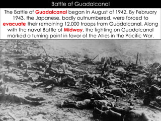 Battle of Guadalcanal
The Battle of Guadalcanal began in August of 1942. By February
1943, the Japanese, badly outnumbered, were forced to
evacuate their remaining 12,000 troops from Guadalcanal. Along
with the naval Battle of Midway, the fighting on Guadalcanal
marked a turning point in favor of the Allies in the Pacific War.
 