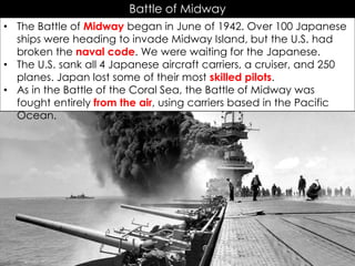 Battle of Midway
• The Battle of Midway began in June of 1942. Over 100 Japanese
ships were heading to invade Midway Island, but the U.S. had
broken the naval code. We were waiting for the Japanese.
• The U.S. sank all 4 Japanese aircraft carriers, a cruiser, and 250
planes. Japan lost some of their most skilled pilots.
• As in the Battle of the Coral Sea, the Battle of Midway was
fought entirely from the air, using carriers based in the Pacific
Ocean.
 
