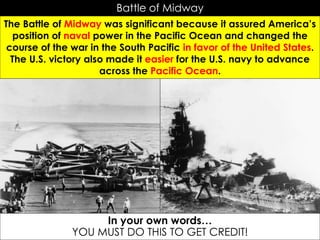 Battle of Midway
The Battle of Midway was significant because it assured America’s
position of naval power in the Pacific Ocean and changed the
course of the war in the South Pacific in favor of the United States.
The U.S. victory also made it easier for the U.S. navy to advance
across the Pacific Ocean.
In your own words…
YOU MUST DO THIS TO GET CREDIT!
 