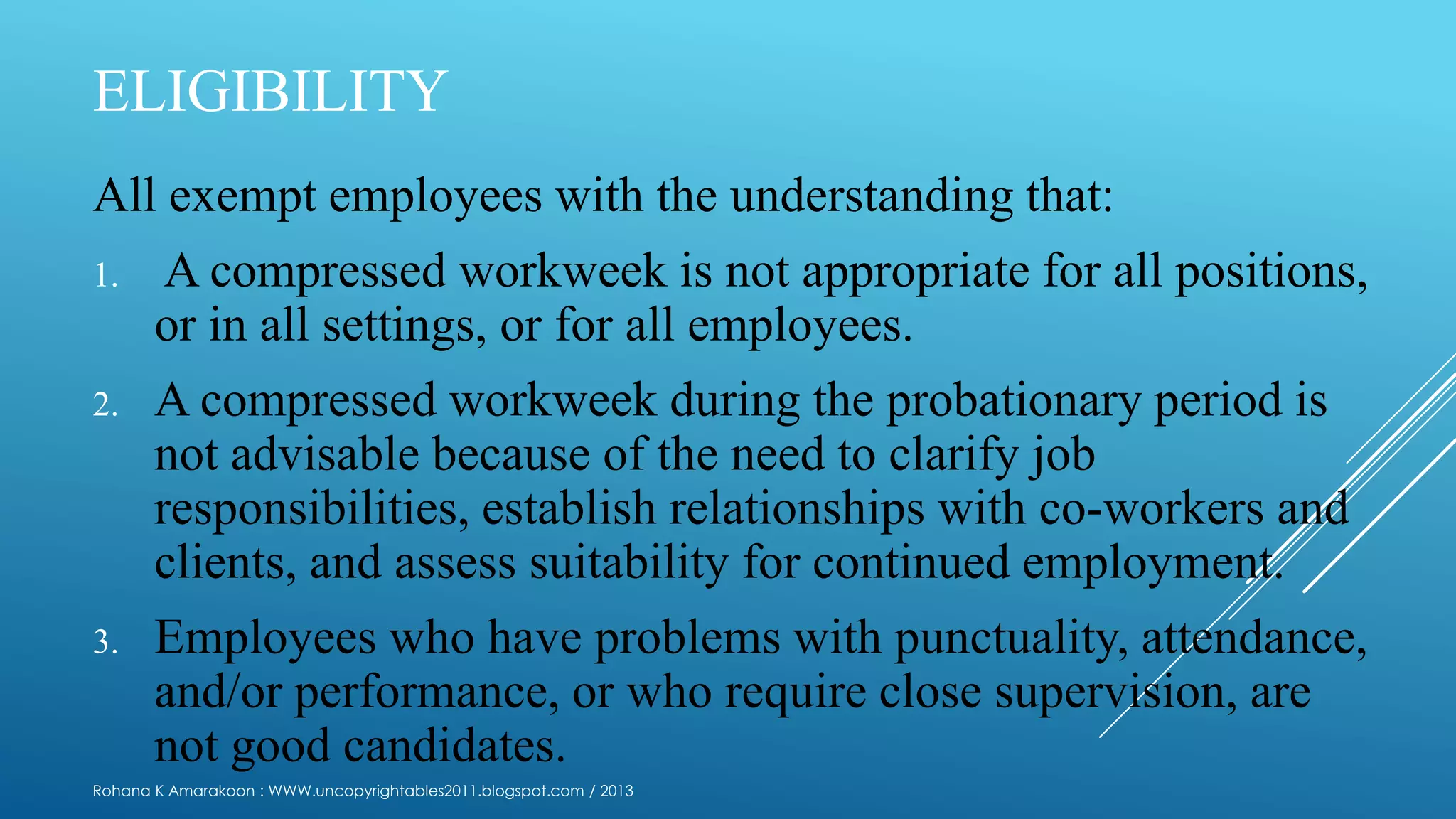 ELIGIBILITY
All exempt employees with the understanding that:
1. A compressed workweek is not appropriate for all positions,
or in all settings, or for all employees.
2. A compressed workweek during the probationary period is
not advisable because of the need to clarify job
responsibilities, establish relationships with co-workers and
clients, and assess suitability for continued employment.
3. Employees who have problems with punctuality, attendance,
and/or performance, or who require close supervision, are
not good candidates.
Rohana K Amarakoon : WWW.uncopyrightables2011.blogspot.com / 2013
 