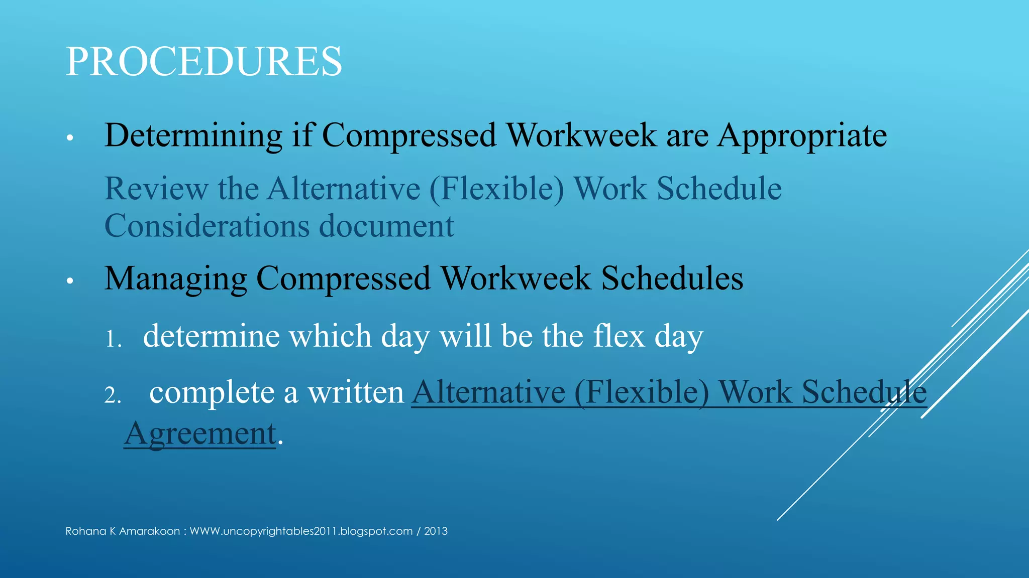 PROCEDURES
• Determining if Compressed Workweek are Appropriate
Review the Alternative (Flexible) Work Schedule
Considerations document
• Managing Compressed Workweek Schedules
1. determine which day will be the flex day
2. complete a written Alternative (Flexible) Work Schedule
Agreement.
Rohana K Amarakoon : WWW.uncopyrightables2011.blogspot.com / 2013
 