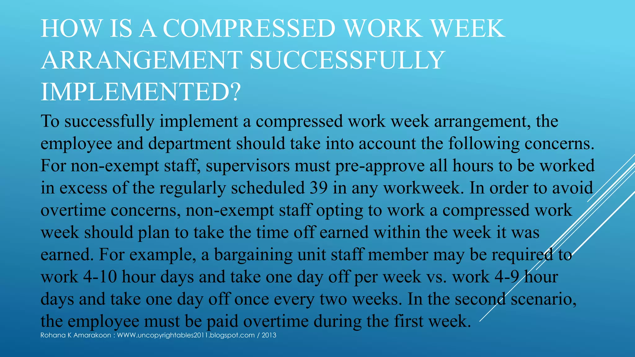 HOW IS A COMPRESSED WORK WEEK
ARRANGEMENT SUCCESSFULLY
IMPLEMENTED?
To successfully implement a compressed work week arrangement, the
employee and department should take into account the following concerns.
For non-exempt staff, supervisors must pre-approve all hours to be worked
in excess of the regularly scheduled 39 in any workweek. In order to avoid
overtime concerns, non-exempt staff opting to work a compressed work
week should plan to take the time off earned within the week it was
earned. For example, a bargaining unit staff member may be required to
work 4-10 hour days and take one day off per week vs. work 4-9 hour
days and take one day off once every two weeks. In the second scenario,
the employee must be paid overtime during the first week.
Rohana K Amarakoon : WWW.uncopyrightables2011.blogspot.com / 2013
 