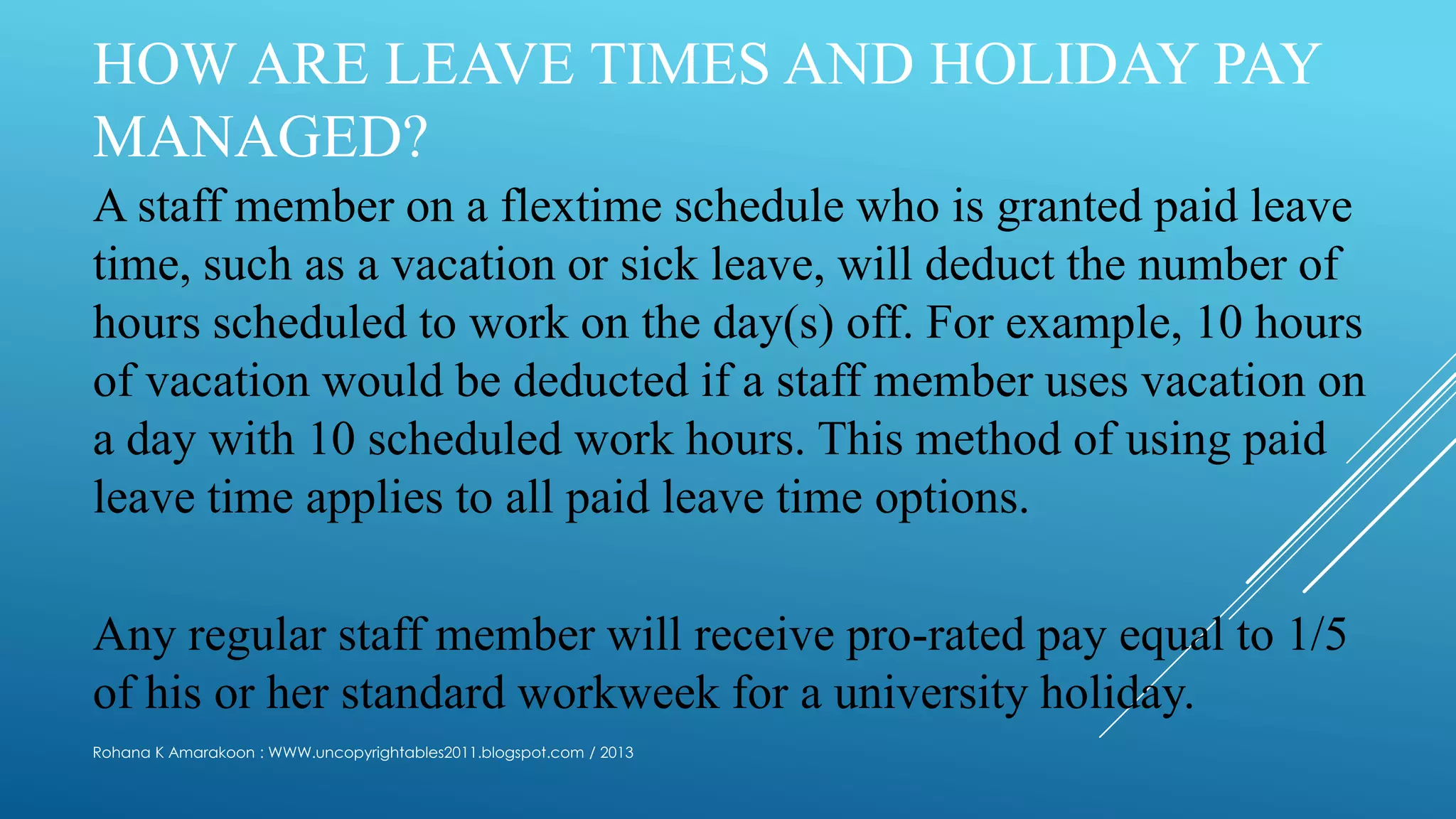HOW ARE LEAVE TIMES AND HOLIDAY PAY
MANAGED?
A staff member on a flextime schedule who is granted paid leave
time, such as a vacation or sick leave, will deduct the number of
hours scheduled to work on the day(s) off. For example, 10 hours
of vacation would be deducted if a staff member uses vacation on
a day with 10 scheduled work hours. This method of using paid
leave time applies to all paid leave time options.
Any regular staff member will receive pro-rated pay equal to 1/5
of his or her standard workweek for a university holiday.
Rohana K Amarakoon : WWW.uncopyrightables2011.blogspot.com / 2013
 